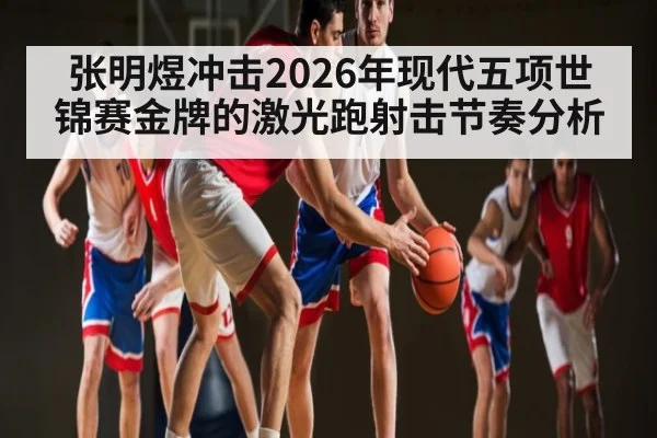 张明煜冲击2026年现代五项世锦赛金牌的激光跑射击节奏分析